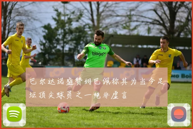 巴尔达诺盛赞姆巴佩称其为当今足坛顶尖球员之一绝非虚言