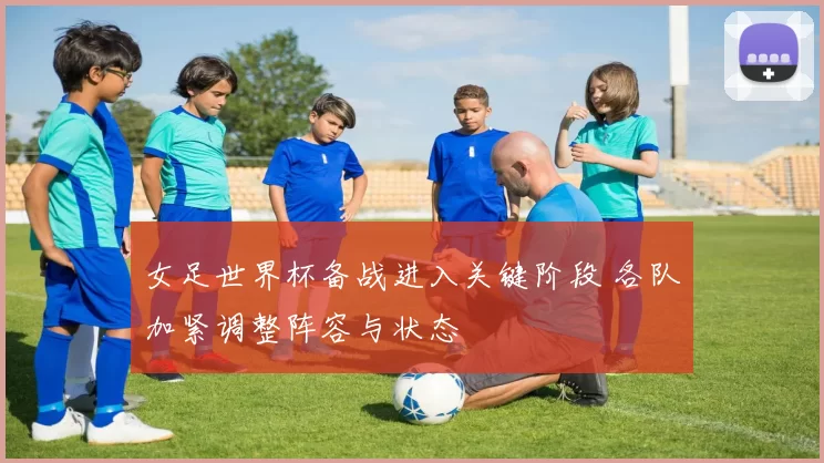 女足世界杯备战进入关键阶段 各队加紧调整阵容与状态