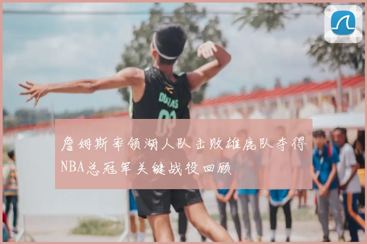 詹姆斯率领湖人队击败雄鹿队夺得NBA总冠军关键战役回顾