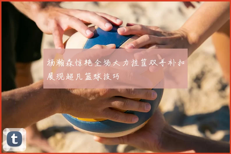 杨瀚森惊艳全场大力挂筐双手补扣展现超凡篮球技巧