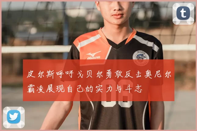 皮尔斯呼吁戈贝尔勇敢反击奥尼尔霸凌展现自己的实力与斗志