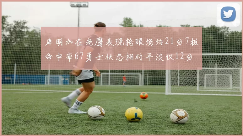 库明加在老鹰表现抢眼场均21分7板命中率67勇士状态相对平淡仅12分5板