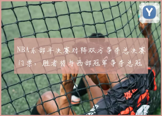NBA东部半决赛对阵双方争夺总决赛门票,胜者将与西部冠军争夺总冠军