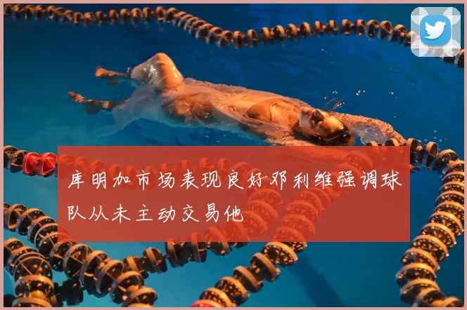 库明加市场表现良好邓利维强调球队从未主动交易他