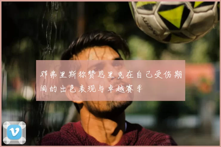 邓弗里斯称赞恩里克在自己受伤期间的出色表现与卓越赛季