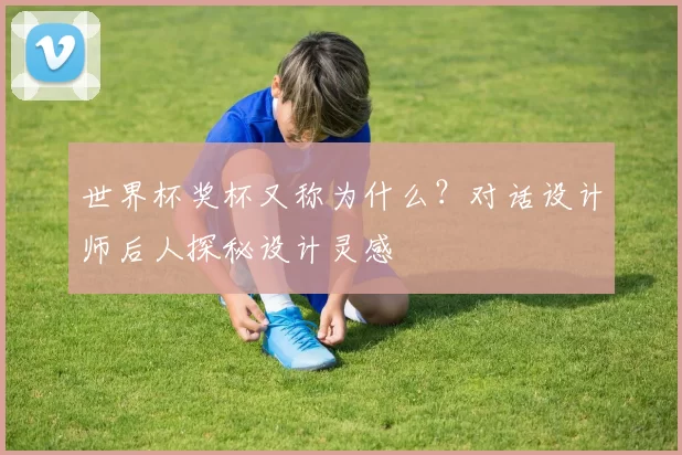世界杯奖杯又称为什么?对话设计师后人探秘设计灵感