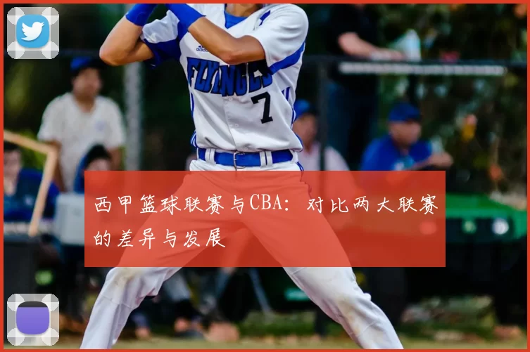 西甲篮球联赛与CBA:对比两大联赛的差异与发展