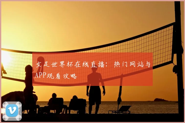女足世界杯在线直播：热门网站与APP观看攻略