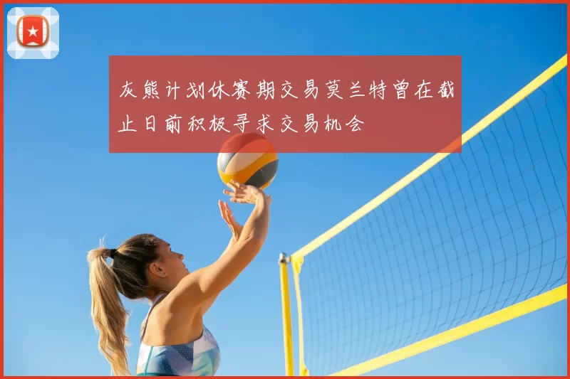 灰熊计划休赛期交易莫兰特曾在截止日前积极寻求交易机会