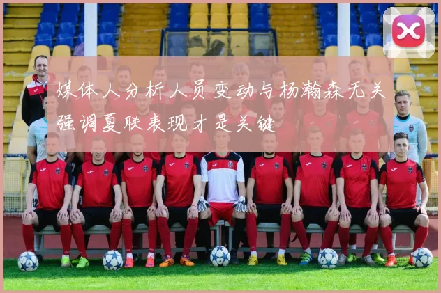 媒体人分析人员变动与杨瀚森无关强调夏联表现才是关键