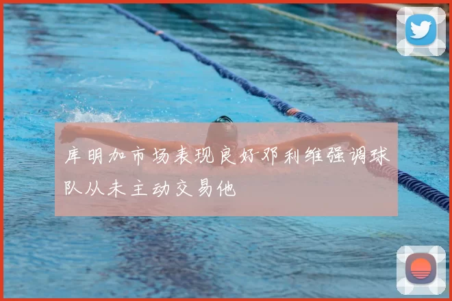 库明加市场表现良好邓利维强调球队从未主动交易他