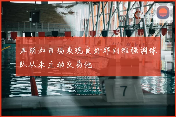 库明加市场表现良好邓利维强调球队从未主动交易他