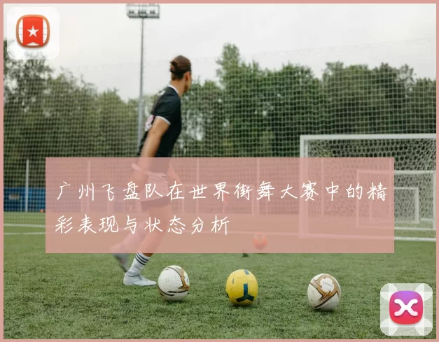 广州飞盘队在世界街舞大赛中的精彩表现与状态分析