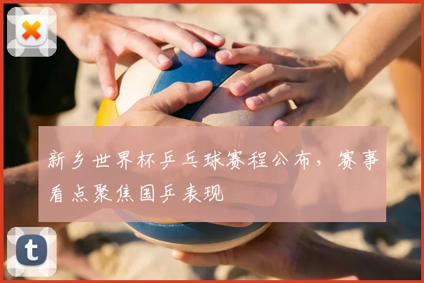 新乡世界杯乒乓球赛程公布，赛事看点聚焦国乒表现