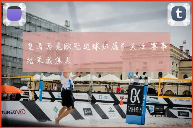 皇马马竞欧冠进球归属引关注 赛事结果成焦点