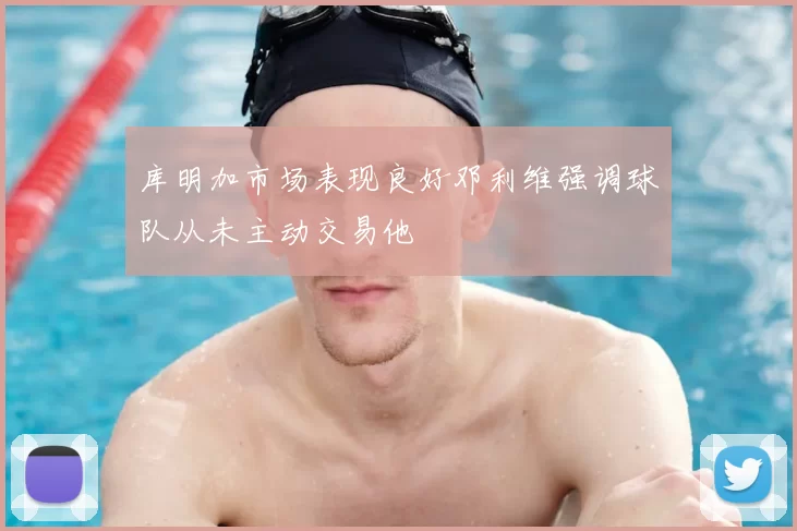 库明加市场表现良好邓利维强调球队从未主动交易他