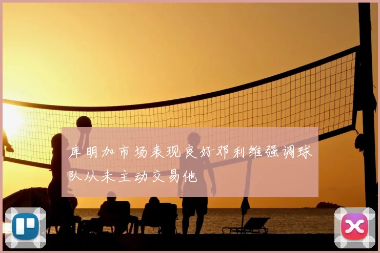 库明加市场表现良好邓利维强调球队从未主动交易他