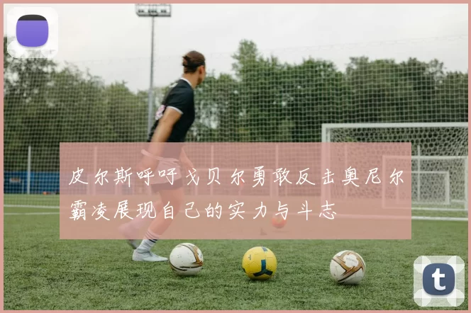 皮尔斯呼吁戈贝尔勇敢反击奥尼尔霸凌展现自己的实力与斗志