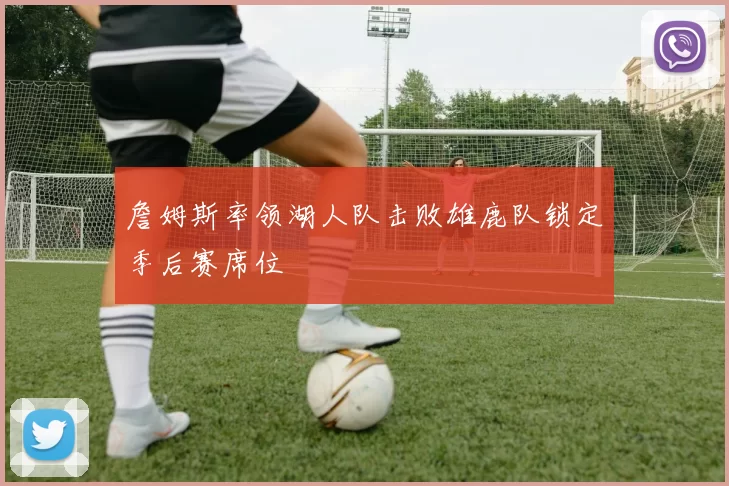 詹姆斯率领湖人队击败雄鹿队锁定季后赛席位