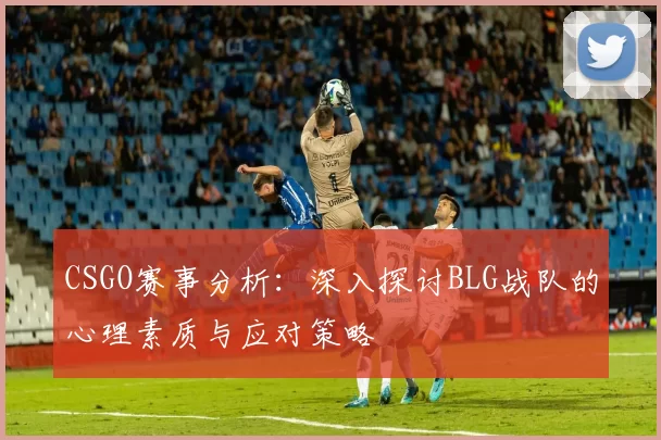 CSGO赛事分析：深入探讨BLG战队的心理素质与应对策略