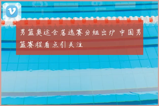 男篮奥运会落选赛分组出炉 中国男篮赛程看点引关注