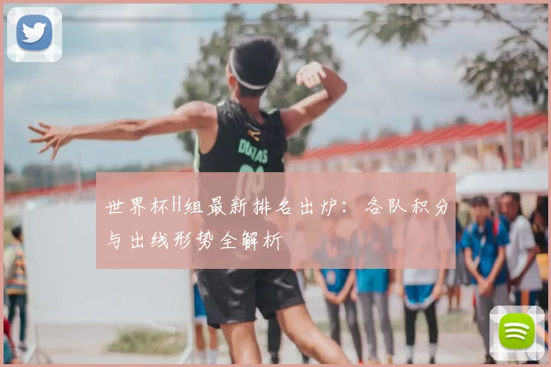 世界杯H组最新排名出炉:各队积分与出线形势全解析