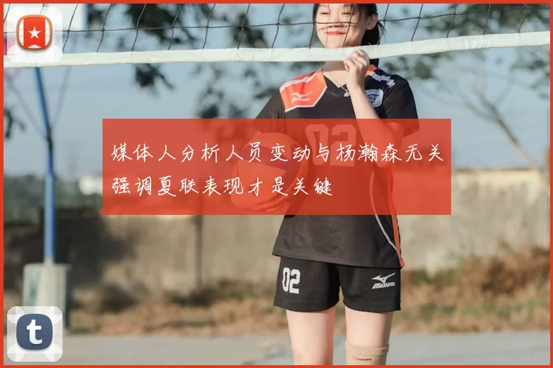 媒体人分析人员变动与杨瀚森无关强调夏联表现才是关键