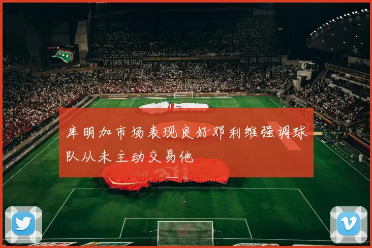 库明加市场表现良好邓利维强调球队从未主动交易他