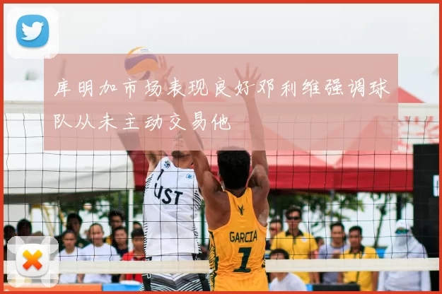 库明加市场表现良好邓利维强调球队从未主动交易他