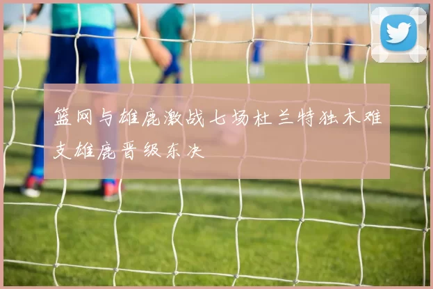 篮网与雄鹿激战七场杜兰特独木难支雄鹿晋级东决