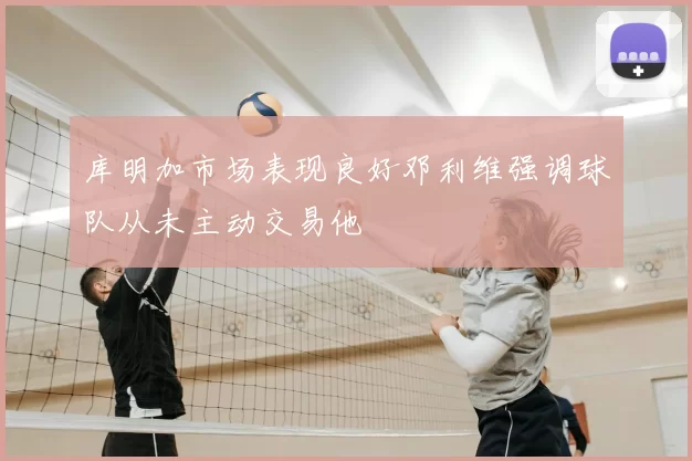 库明加市场表现良好邓利维强调球队从未主动交易他
