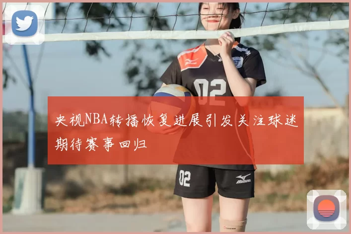 央视NBA转播恢复进展引发关注球迷期待赛事回归