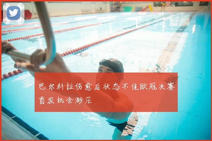 巴尔科拉伤愈后状态不佳欧冠决赛首发机会渺茫