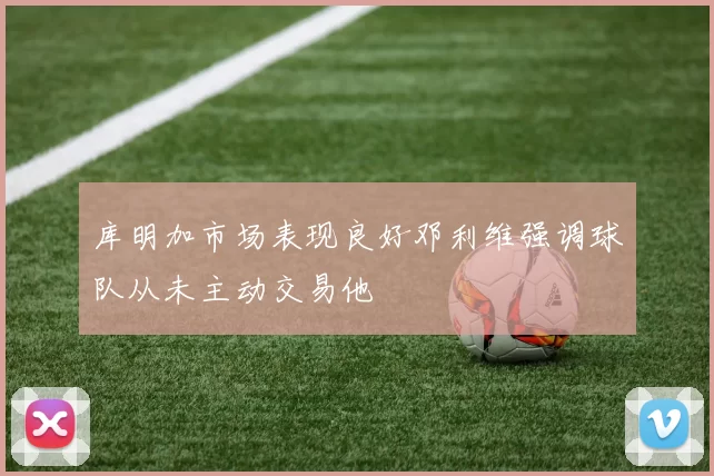 库明加市场表现良好邓利维强调球队从未主动交易他