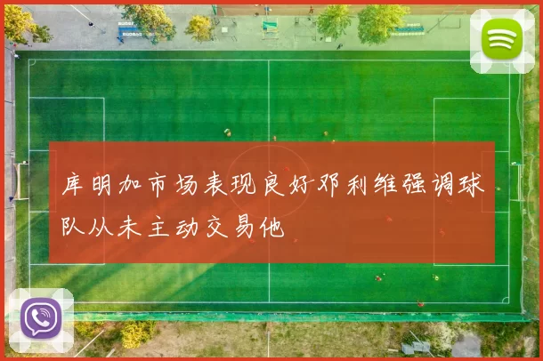 库明加市场表现良好邓利维强调球队从未主动交易他