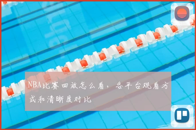 NBA比赛回放怎么看，各平台观看方式和清晰度对比