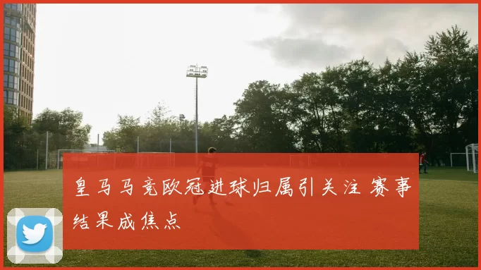 皇马马竞欧冠进球归属引关注 赛事结果成焦点