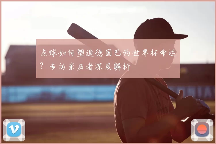 点球如何塑造德国巴西世界杯命运?专访亲历者深度解析