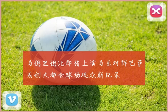马德里德比即将上演马竞对阵巴萨或创大都会球场观众新纪录