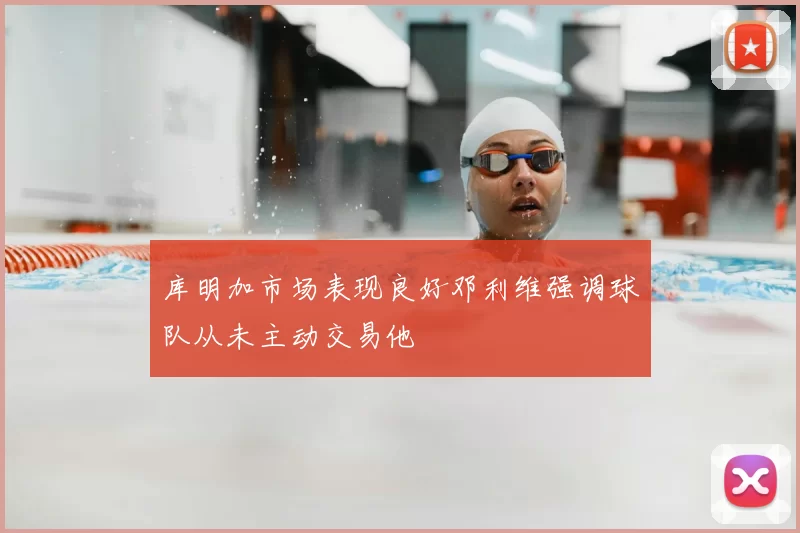 库明加市场表现良好邓利维强调球队从未主动交易他