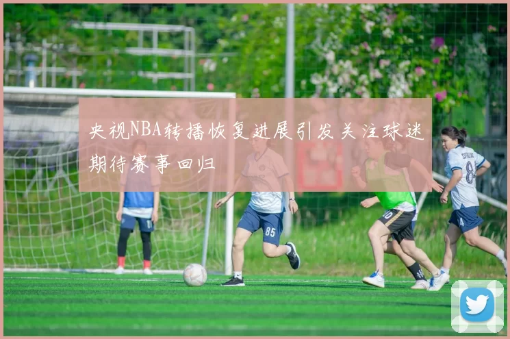 央视NBA转播恢复进展引发关注球迷期待赛事回归