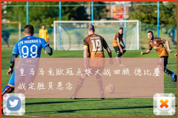 皇马马竞欧冠点球大战回顾 德比鏖战定胜负悬念