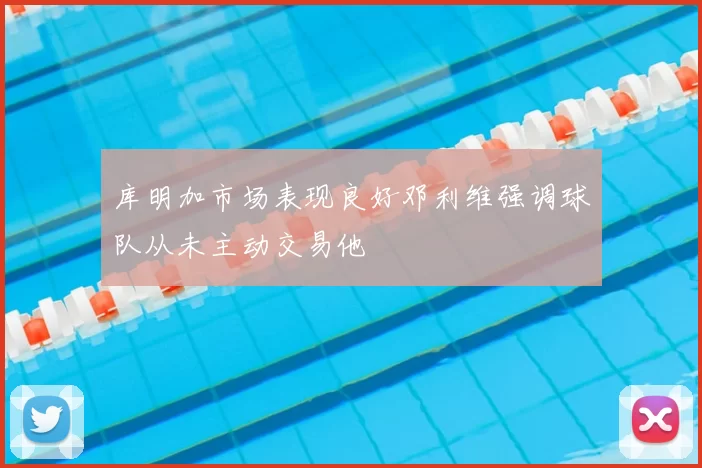 库明加市场表现良好邓利维强调球队从未主动交易他