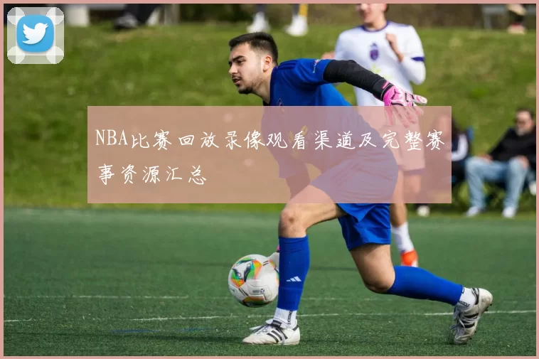 NBA比赛回放录像观看渠道及完整赛事资源汇总