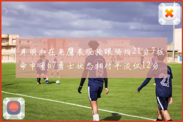 库明加在老鹰表现抢眼场均21分7板命中率67勇士状态相对平淡仅12分5板