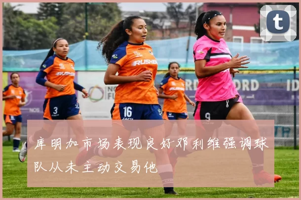 库明加市场表现良好邓利维强调球队从未主动交易他
