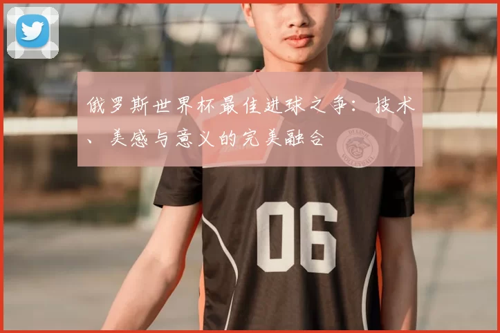 俄罗斯世界杯最佳进球之争:技术、美感与意义的完美融合