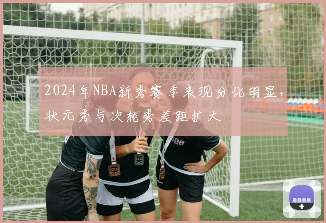 2024年NBA新秀赛季表现分化明显，状元秀与次轮秀差距扩大