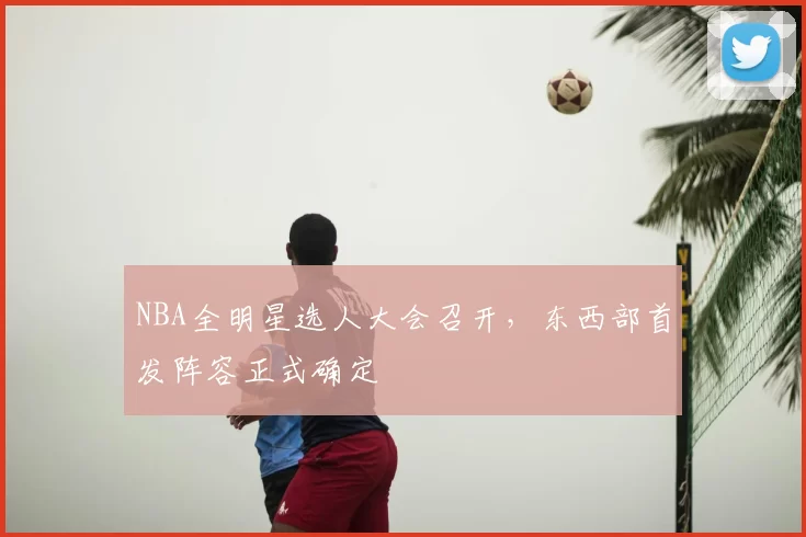 NBA全明星选人大会召开,东西部首发阵容正式确定