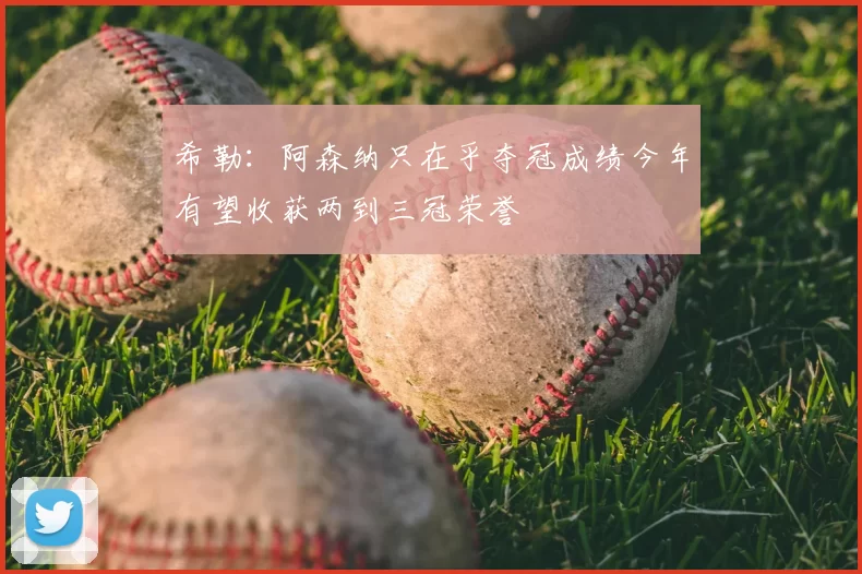 希勒:阿森纳只在乎夺冠成绩今年有望收获两到三冠荣誉